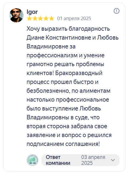 Отзыв на Яндекс Картах. Igor, 5 звёзд, 1 апреля 2025: «Хочу выразить благодарность Диане Константиновне и Любовь Владимировне за профессионализм и умение грамотно решать проблемы клиентов! Бракоразводный процесс прошёл быстро и безболезненно, по алиментам настолько профессиональное было выступление Любовь Владимировны в суде, что вторая сторона забрала своё заявление и вопрос решился подписанием соглашения!»