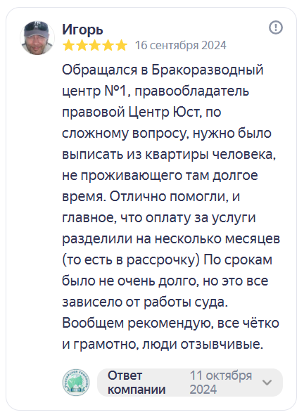 Отзыв на Яндекс Картах. Игорь, 5 звёзд, 16 сентября 2024: «Обращался в Бракоразводный центр № 1, правообладатель Правовой центр ЮСТ, по сложному вопросу: нужно было выписать из квартиры человека, не проживающего там долгое время. Отлично помогли, и главное, что оплату за услуги разделили на несколько месяцев. По срокам было не очень долго, но это всё зависело от работы суда. Вообщем рекомендую, всё чётко и грамотно, люди отзывчивые.»